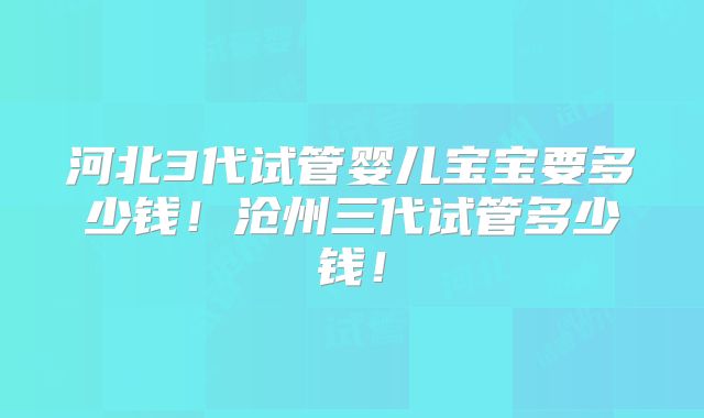 河北3代试管婴儿宝宝要多少钱！沧州三代试管多少钱！