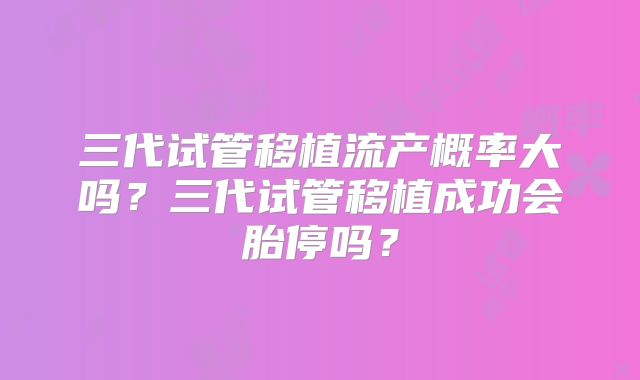 三代试管移植流产概率大吗？三代试管移植成功会胎停吗？