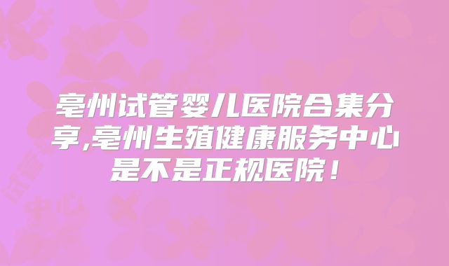 亳州试管婴儿医院合集分享,亳州生殖健康服务中心是不是正规医院！