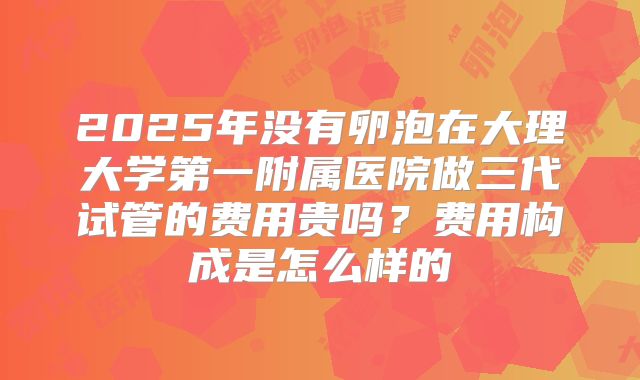 2025年没有卵泡在大理大学第一附属医院做三代试管的费用贵吗？费用构成是怎么样的