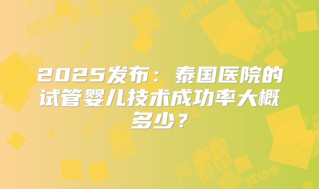 2025发布:泰国医院的试管婴儿技术成功率大概多少?
