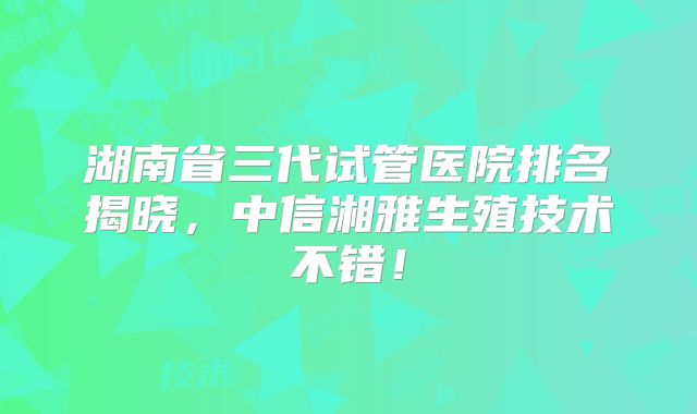 湖南省三代试管医院排名揭晓,中信湘雅生殖技术不错!