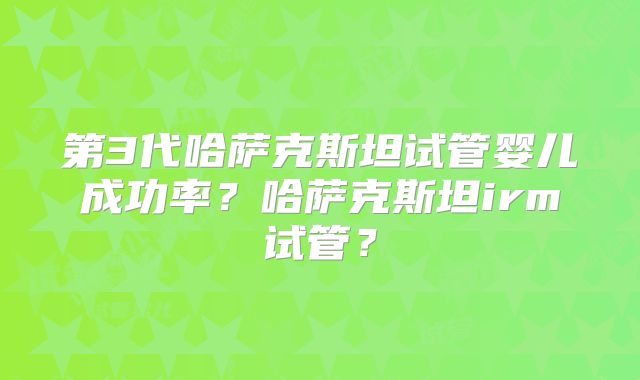 第3代哈萨克斯坦试管婴儿成功率？哈萨克斯坦irm试管？