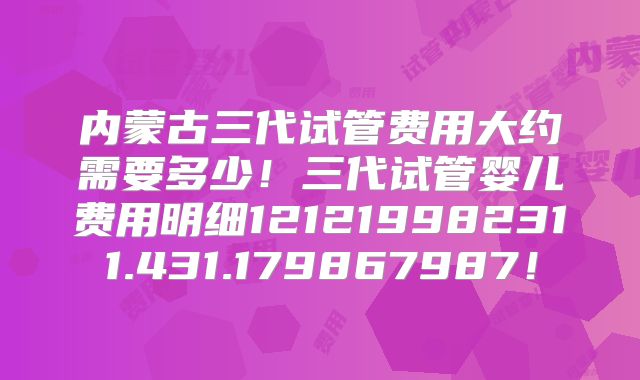 内蒙古三代试管费用大约需要多少!三代试管婴儿费用明细121219982311.431.179867987!