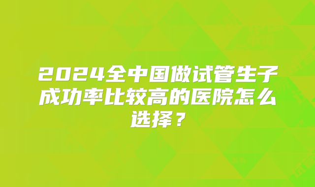 2024全中国做试管生子成功率比较高的医院怎么选择？