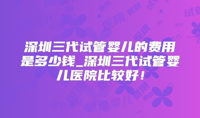 深圳三代试管婴儿的费用是多少钱_深圳三代试管婴儿医院比较好!