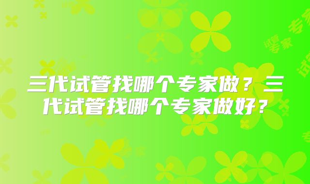 三代试管找哪个专家做?三代试管找哪个专家做好?