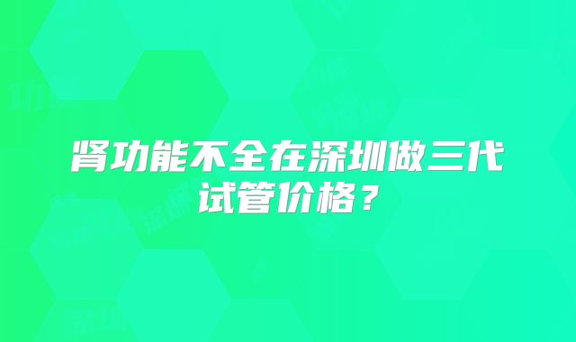 肾功能不全在深圳做三代试管价格？
