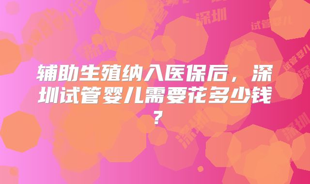 辅助生殖纳入医保后，深圳试管婴儿需要花多少钱？