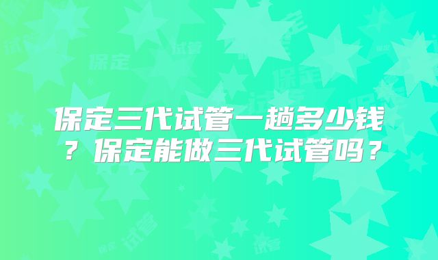 保定三代试管一趟多少钱？保定能做三代试管吗？