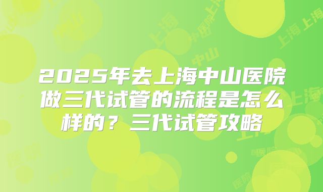 2025年去上海中山医院做三代试管的流程是怎么样的？三代试管攻略
