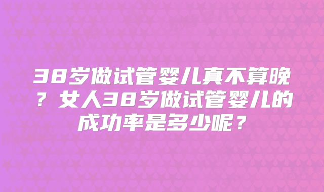 38岁做试管婴儿真不算晚?女人38岁做试管婴儿的成功率是多少呢?