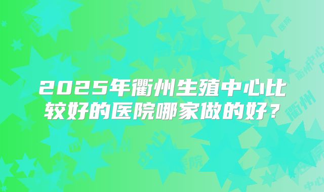 2025年衢州生殖中心比较好的医院哪家做的好？