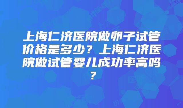 上海仁济医院做卵子试管价格是多少？上海仁济医院做试管婴儿成功率高吗？