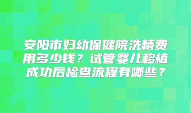 安阳市妇幼保健院洗精费用多少钱?试管婴儿移植成功后检查流程有哪些?
