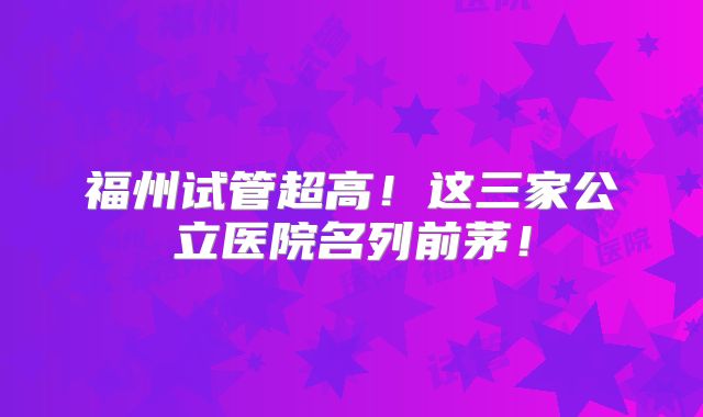 福州试管超高!这三家公立医院名列前茅!