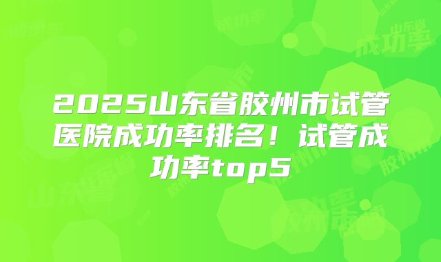 2025山东省胶州市试管医院成功率排名！试管成功率top5