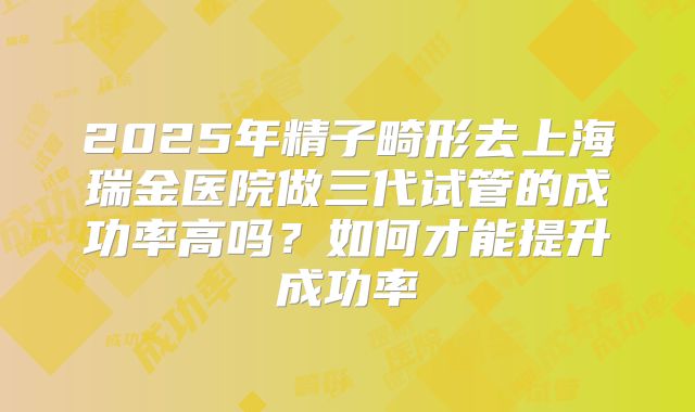 2025年精子畸形去上海瑞金医院做三代试管的成功率高吗？如何才能提升成功率
