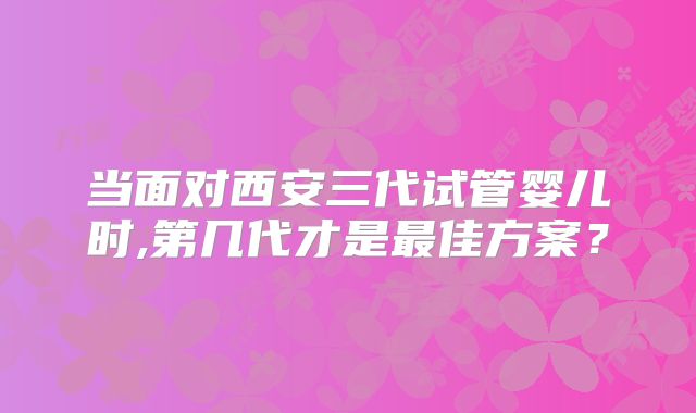 当面对西安三代试管婴儿时,第几代才是最佳方案?