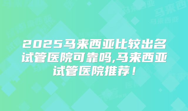 2025马来西亚比较出名试管医院可靠吗,马来西亚试管医院推荐!