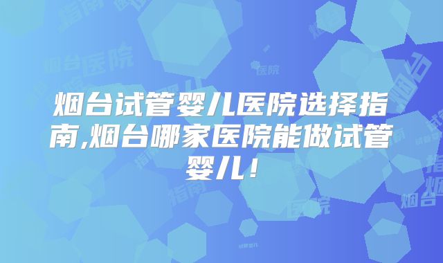 烟台试管婴儿医院选择指南,烟台哪家医院能做试管婴儿！