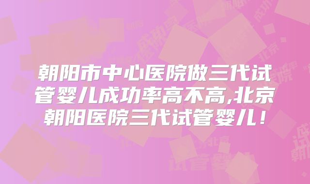 朝阳市中心医院做三代试管婴儿成功率高不高,北京朝阳医院三代试管婴儿！