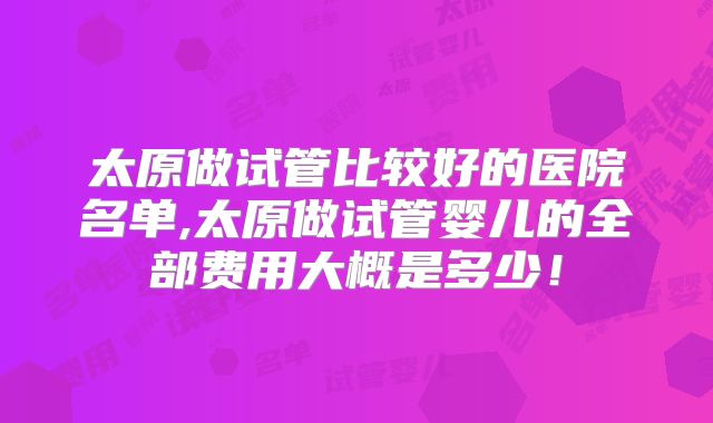 太原做试管比较好的医院名单,太原做试管婴儿的全部费用大概是多少！