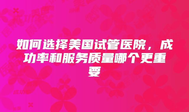 如何选择美国试管医院，成功率和服务质量哪个更重要