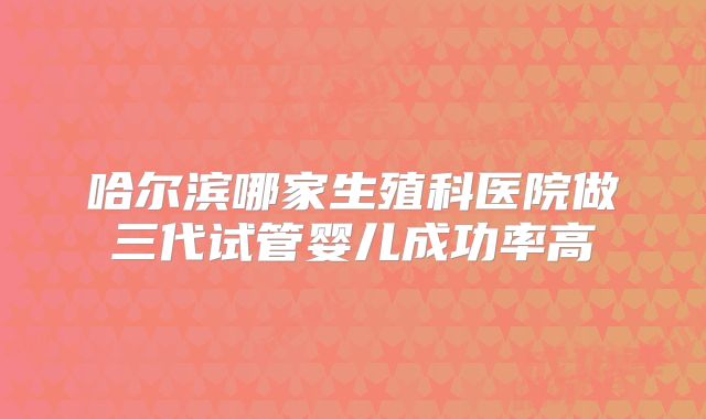 哈尔滨哪家生殖科医院做三代试管婴儿成功率高