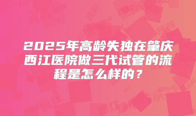 2025年高龄失独在肇庆西江医院做三代试管的流程是怎么样的?