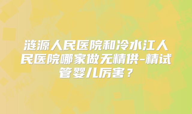 涟源人民医院和冷水江人民医院哪家做无精供-精试管婴儿厉害?