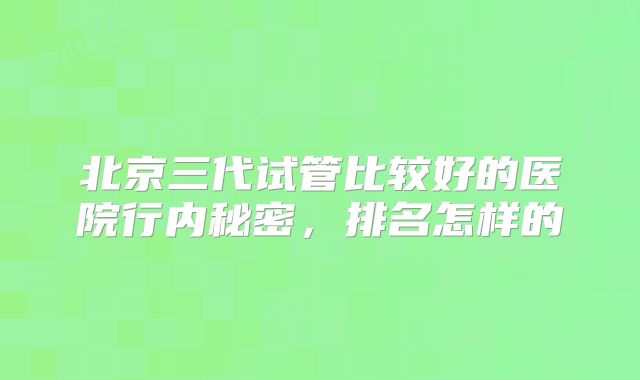 北京三代试管比较好的医院行内秘密，排名怎样的
