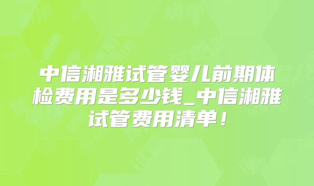 中信湘雅试管婴儿前期体检费用是多少钱_中信湘雅试管费用清单！