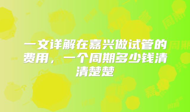 一文详解在嘉兴做试管的费用，一个周期多少钱清清楚楚