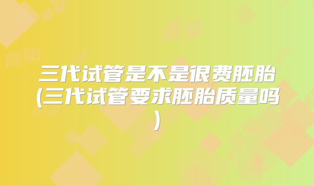三代试管是不是很费胚胎(三代试管要求胚胎质量吗)