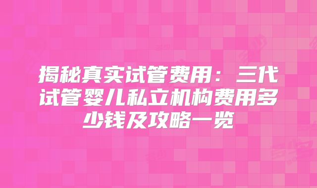 揭秘真实试管费用：三代试管婴儿私立机构费用多少钱及攻略一览