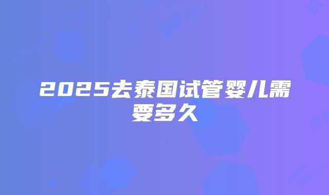 2025去泰国试管婴儿需要多久