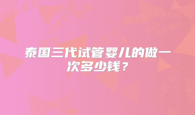 泰国三代试管婴儿的做一次多少钱？