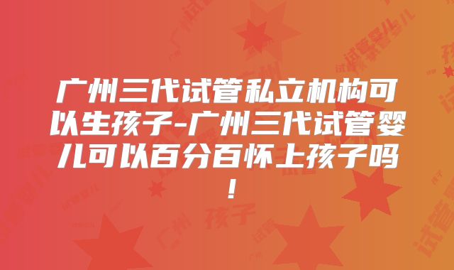 广州三代试管私立机构可以生孩子-广州三代试管婴儿可以百分百怀上孩子吗!