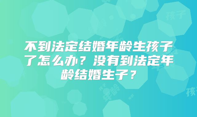 不到法定结婚年龄生孩子了怎么办?没有到法定年龄结婚生子?