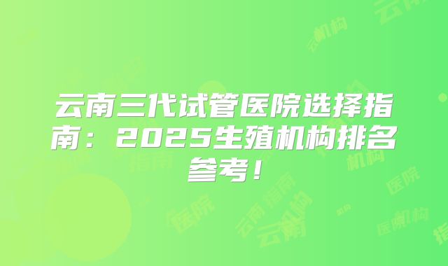云南三代试管医院选择指南：2025生殖机构排名参考！