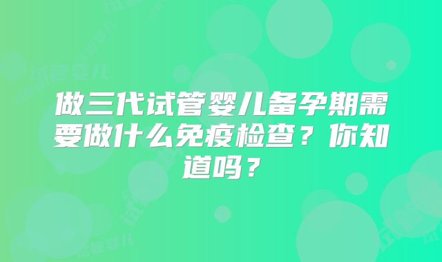 做三代试管婴儿备孕期需要做什么免疫检查?你知道吗?
