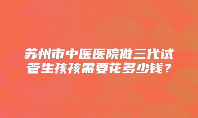 苏州市中医医院做三代试管生孩孩需要花多少钱?