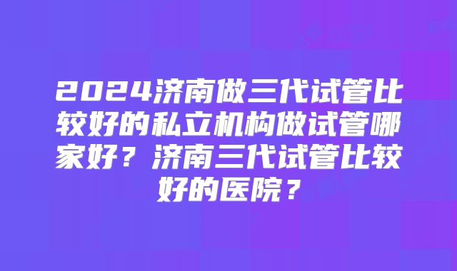 2024济南做三代试管比较好的私立机构做试管哪家好？济南三代试管比较好的医院？