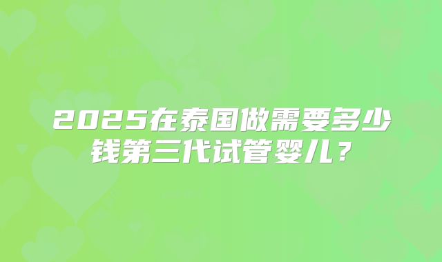 2025在泰国做需要多少钱第三代试管婴儿？
