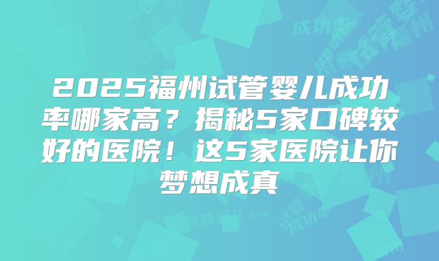 2025福州试管婴儿成功率哪家高？揭秘5家口碑较好的医院！这5家医院让你梦想成真