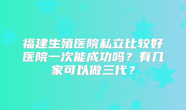 福建生殖医院私立比较好医院一次能成功吗?有几家可以做三代?