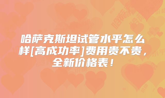 哈萨克斯坦试管水平怎么样[高成功率]费用贵不贵，全新价格表！