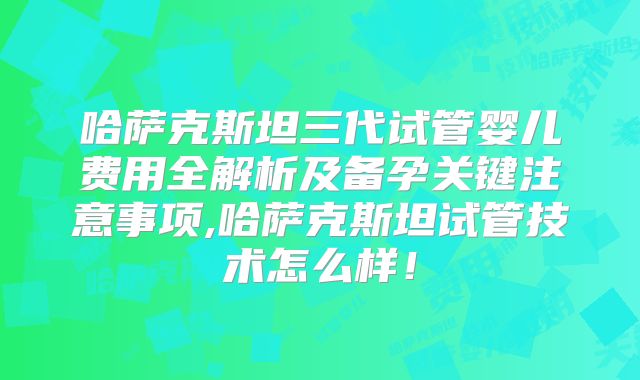 哈萨克斯坦三代试管婴儿费用全解析及备孕关键注意事项,哈萨克斯坦试管技术怎么样！