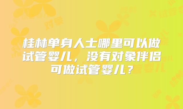 桂林单身人士哪里可以做试管婴儿，没有对象伴侣可做试管婴儿？